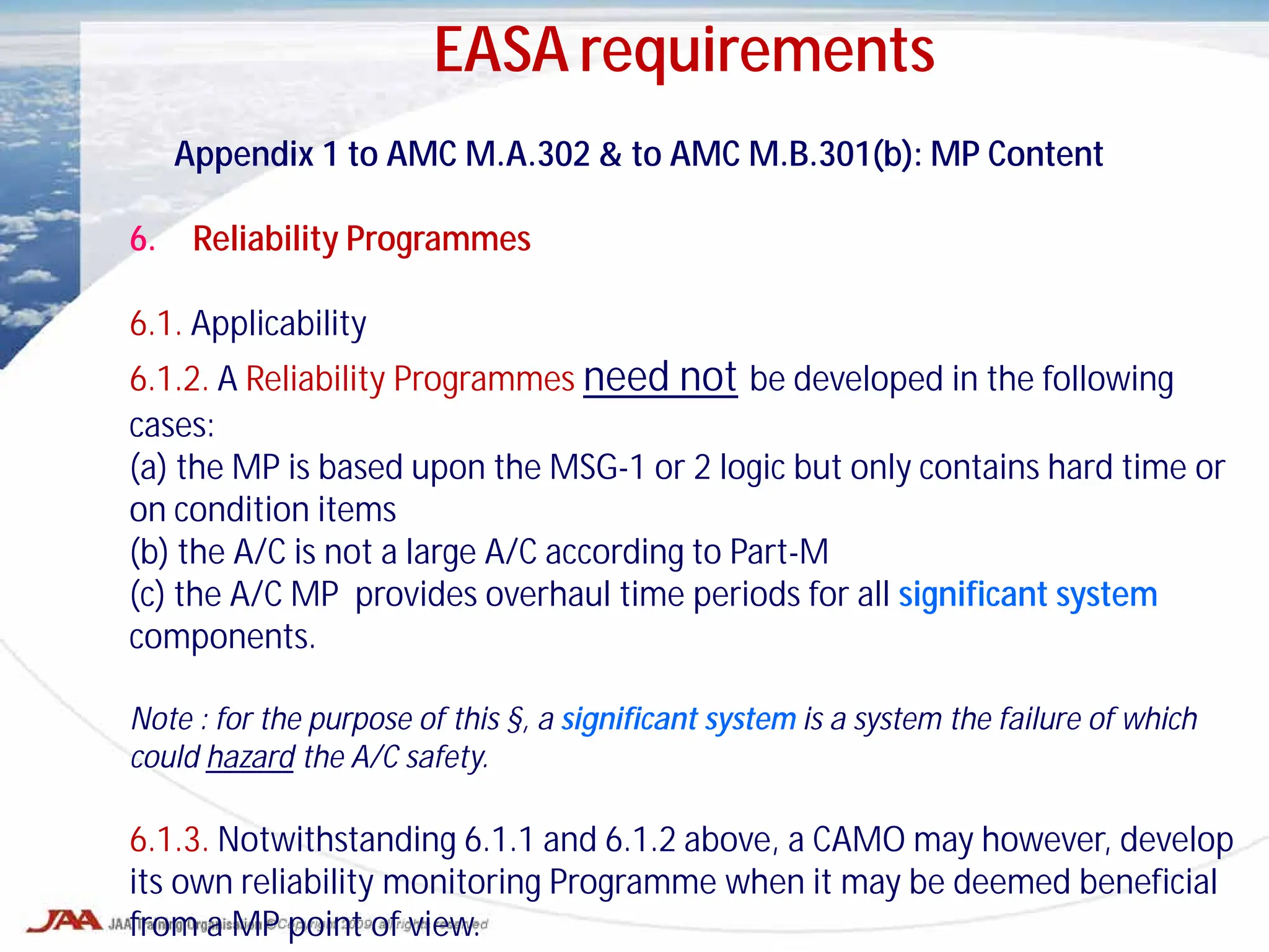 Appendix 1 to AMC M.A.302 & to AMC M.B.301(b): MP Content
6. Reliability Programmes
6.1. Applicability
6.1.2. A Reliability Programmes need not be developed in the following
cases:
(a) the MP is based upon the MSG-1 or 2 logic but only contains hard time or
on condition items
(b) the A/C is not a large A/C according to Part-M
(c) the A/C MP provides overhaul time periods for all significant system
components.
Note : for the purpose of this §, a significant system is a system the failure of which
could hazard the A/C safety.
6.1.3. Notwithstanding 6.1.1 and 6.1.2 above, a CAMO may however, develop
its own reliability monitoring Programme when it may be deemed beneficial
from a MP point of view.
EASA requirements
 