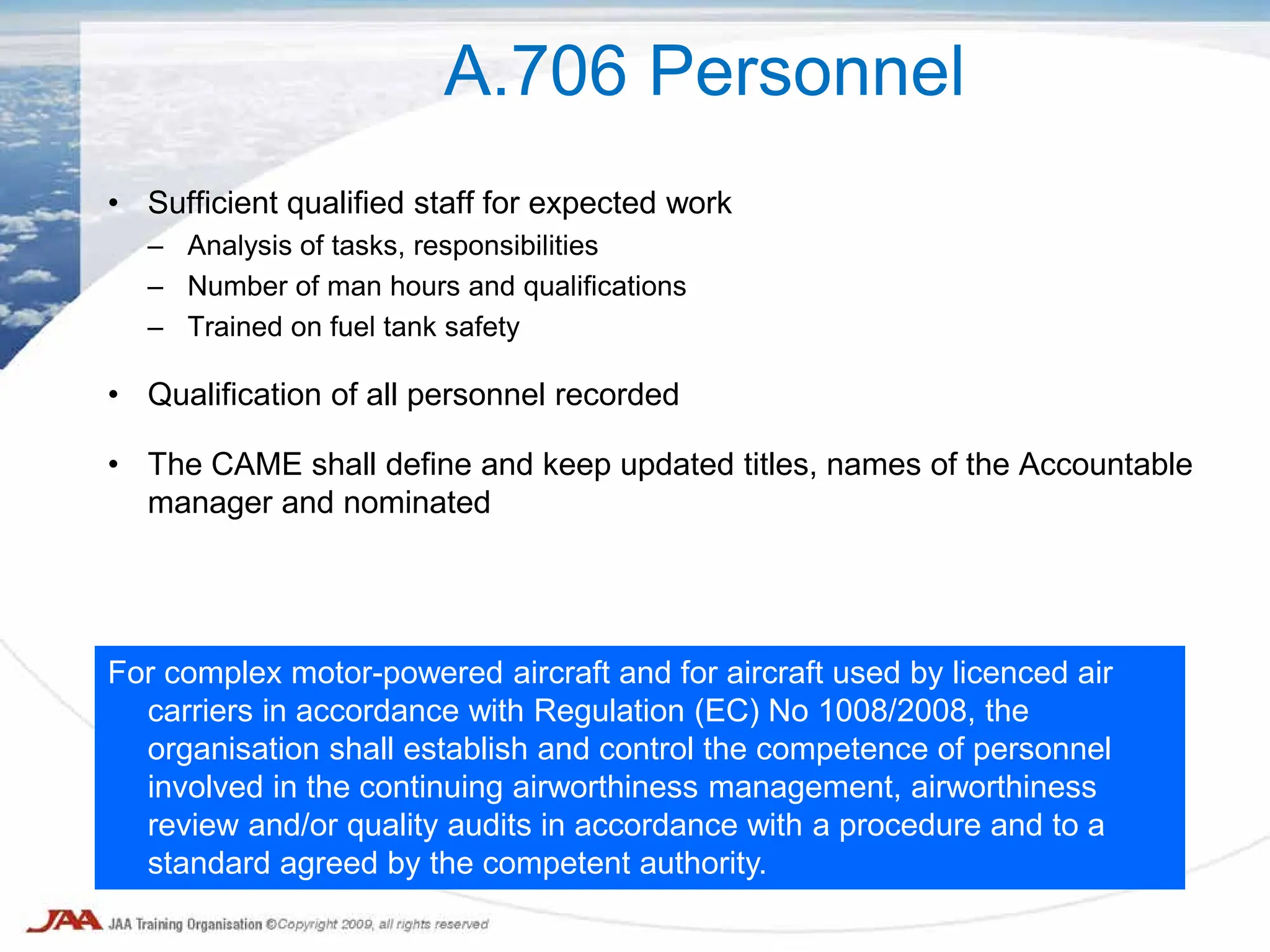 • Sufficient qualified staff for expected work
– Analysis of tasks, responsibilities
– Number of man hours and qualifications
– Trained on fuel tank safety
• Qualification of all personnel recorded
• The CAME shall define and keep updated titles, names of the Accountable
manager and nominated
A.706 Personnel
For complex motor-powered aircraft and for aircraft used by licenced air
carriers in accordance with Regulation (EC) No 1008/2008, the
organisation shall establish and control the competence of personnel
involved in the continuing airworthiness management, airworthiness
review and/or quality audits in accordance with a procedure and to a
standard agreed by the competent authority.
 