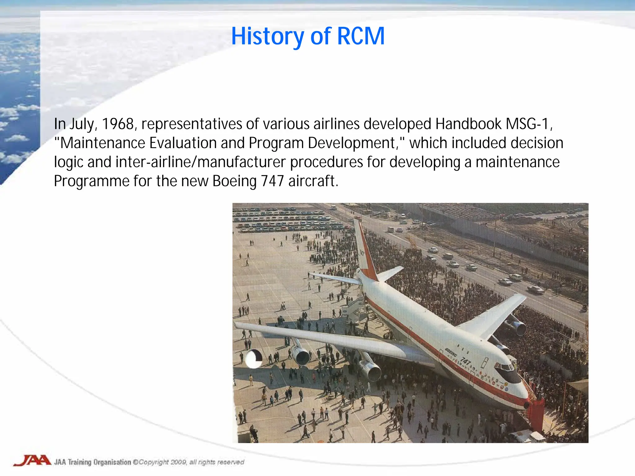 In July, 1968, representatives of various airlines developed Handbook MSG-1,
"Maintenance Evaluation and Program Development," which included decision
logic and inter-airline/manufacturer procedures for developing a maintenance
Programme for the new Boeing 747 aircraft.
History of RCM
 