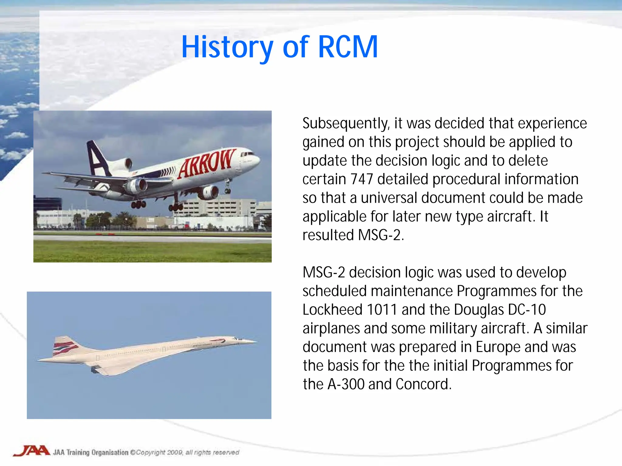 History of RCM
Subsequently, it was decided that experience
gained on this project should be applied to
update the decision logic and to delete
certain 747 detailed procedural information
so that a universal document could be made
applicable for later new type aircraft. It
resulted MSG-2.
MSG-2 decision logic was used to develop
scheduled maintenance Programmes for the
Lockheed 1011 and the Douglas DC-10
airplanes and some military aircraft. A similar
document was prepared in Europe and was
the basis for the the initial Programmes for
the A-300 and Concord.
 