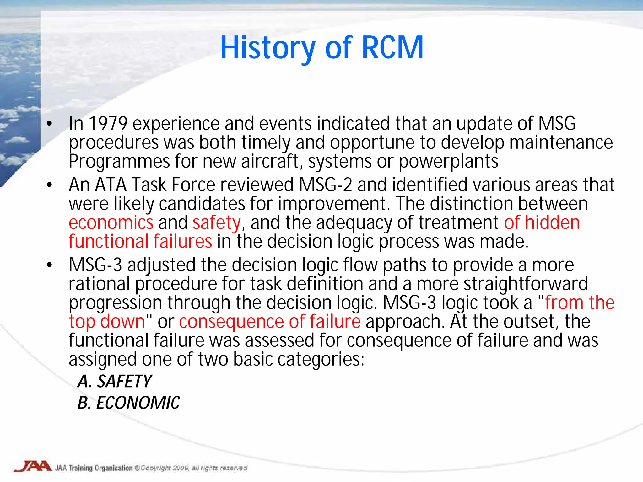 • In 1979 experience and events indicated that an update of MSG
procedures was both timely and opportune to develop maintenance
Programmes for new aircraft, systems or powerplants
• An ATA Task Force reviewed MSG-2 and identified various areas that
were likely candidates for improvement. The distinction between
economics and safety, and the adequacy of treatment of hidden
functional failures in the decision logic process was made.
• MSG-3 adjusted the decision logic flow paths to provide a more
rational procedure for task definition and a more straightforward
progression through the decision logic. MSG-3 logic took a "from the
top down" or consequence of failure approach. At the outset, the
functional failure was assessed for consequence of failure and was
assigned one of two basic categories:
A. SAFETY
B. ECONOMIC
History of RCM
 