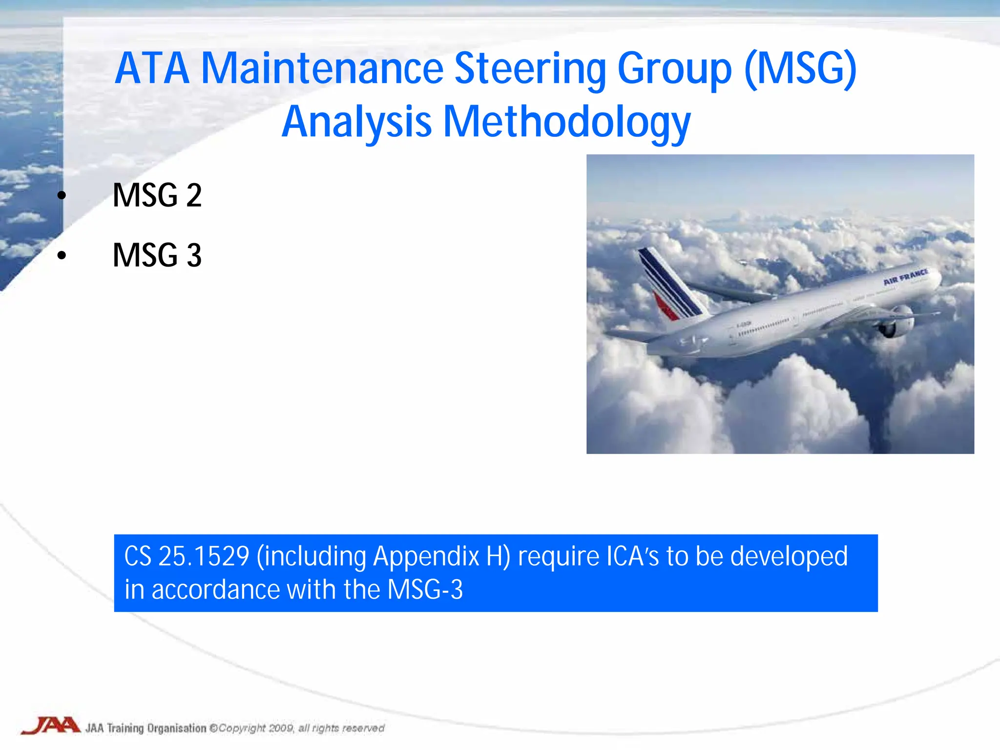 • MSG 2
• MSG 3
ATA Maintenance Steering Group (MSG)
Analysis Methodology
CS 25.1529 (including Appendix H) require ICA’s to be developed
in accordance with the MSG-3
 