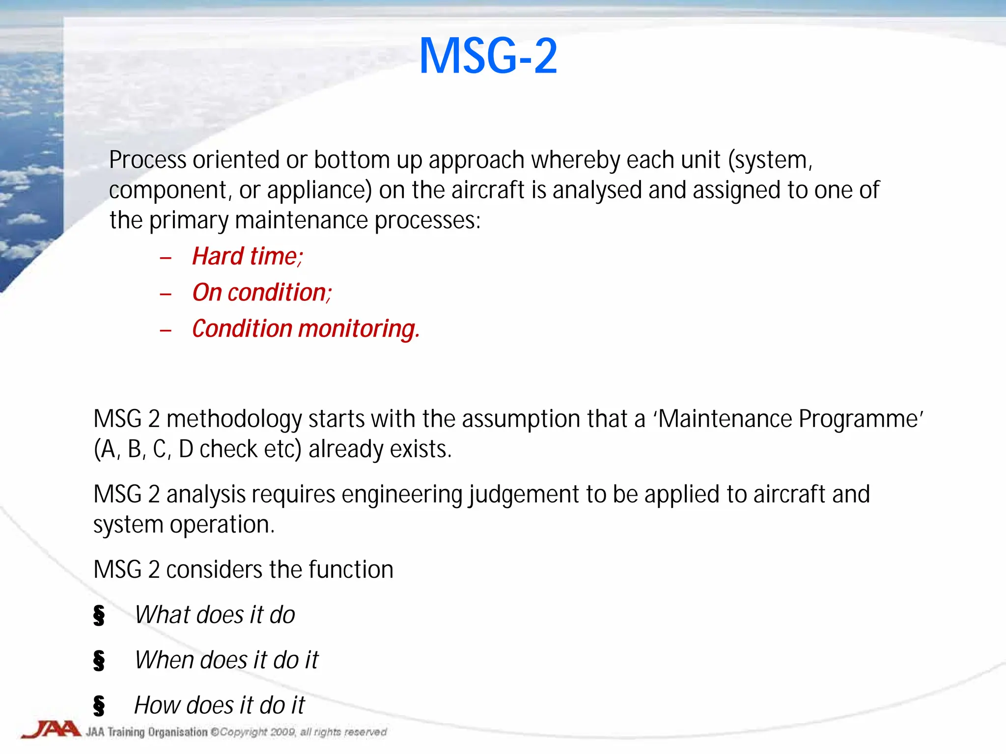 Process oriented or bottom up approach whereby each unit (system,
component, or appliance) on the aircraft is analysed and assigned to one of
the primary maintenance processes:
– Hard time;
– On condition;
– Condition monitoring.
MSG-2
MSG 2 methodology starts with the assumption that a ‘Maintenance Programme’
(A, B, C, D check etc) already exists.
MSG 2 analysis requires engineering judgement to be applied to aircraft and
system operation.
MSG 2 considers the function
§ What does it do
§ When does it do it
§ How does it do it
 