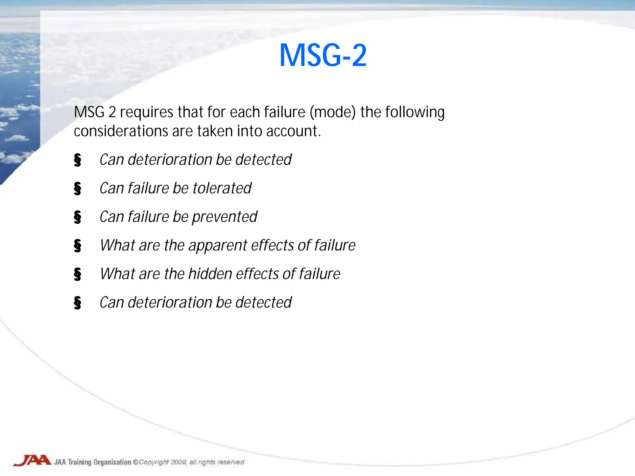 MSG 2 requires that for each failure (mode) the following
considerations are taken into account.
§ Can deterioration be detected
§ Can failure be tolerated
§ Can failure be prevented
§ What are the apparent effects of failure
§ What are the hidden effects of failure
§ Can deterioration be detected
MSG-2
 