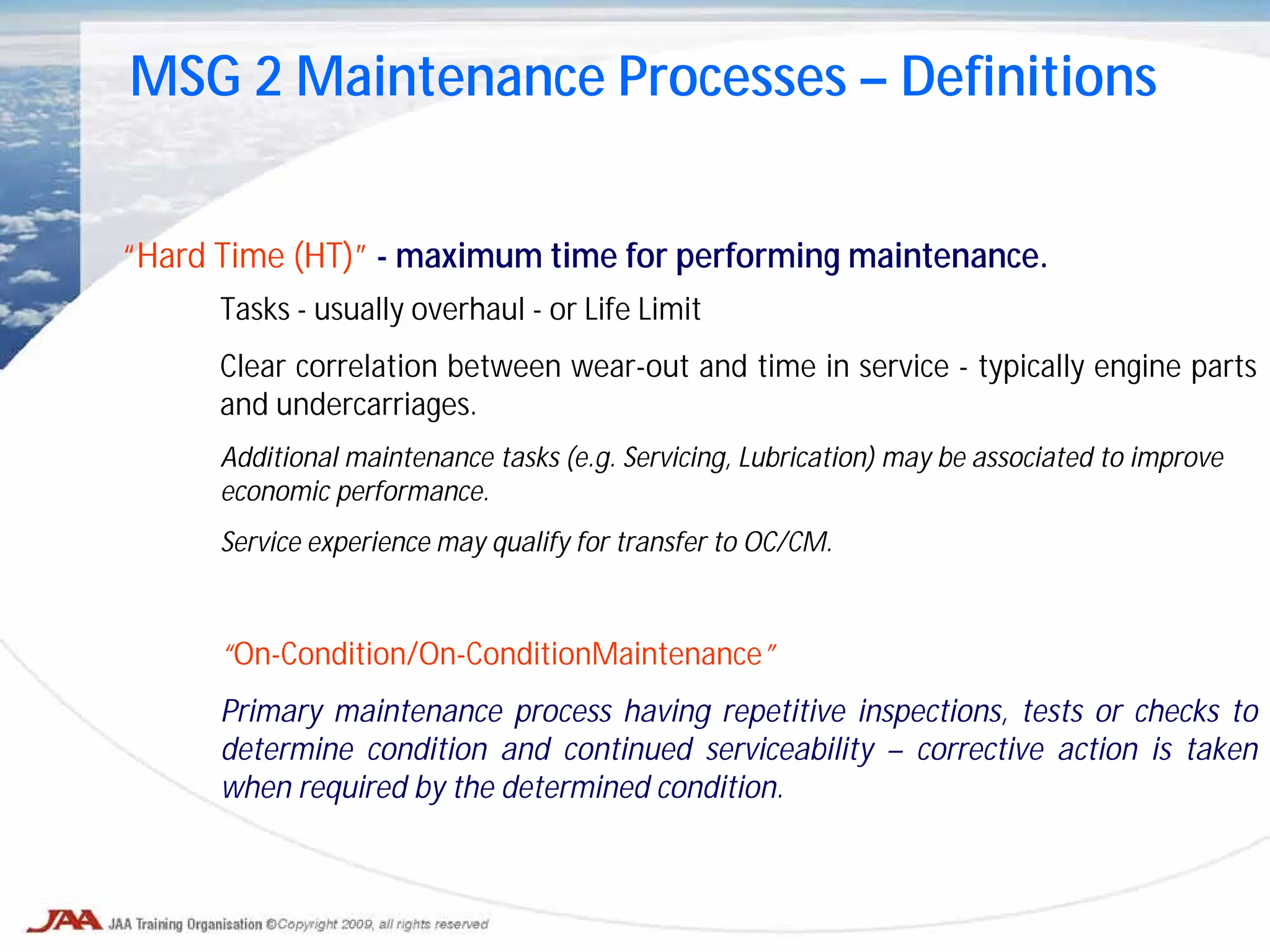 Tasks - usually overhaul - or Life Limit
Clear correlation between wear-out and time in service - typically engine parts
and undercarriages.
Additional maintenance tasks (e.g. Servicing, Lubrication) may be associated to improve
economic performance.
Service experience may qualify for transfer to OC/CM.
“On-Condition/On-ConditionMaintenance”
Primary maintenance process having repetitive inspections, tests or checks to
determine condition and continued serviceability – corrective action is taken
when required by the determined condition.
MSG 2 Maintenance Processes – Definitions
“Hard Time (HT)” - maximum time for performing maintenance.
 