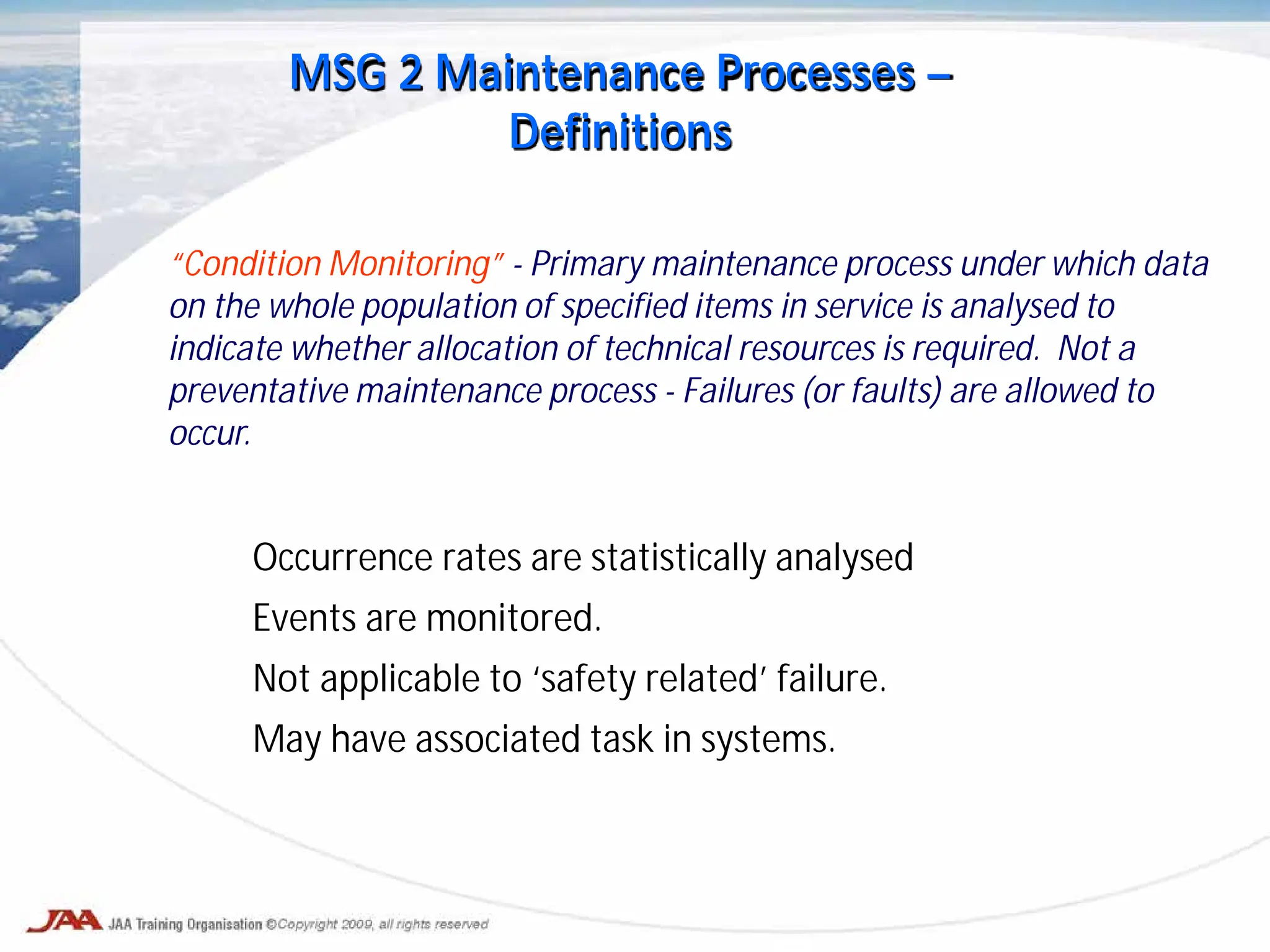 Occurrence rates are statistically analysed
Events are monitored.
Not applicable to ‘safety related’ failure.
May have associated task in systems.
“Condition Monitoring” - Primary maintenance process under which data
on the whole population of specified items in service is analysed to
indicate whether allocation of technical resources is required. Not a
preventative maintenance process - Failures (or faults) are allowed to
occur.
MSG 2 Maintenance Processes –
Definitions
 
