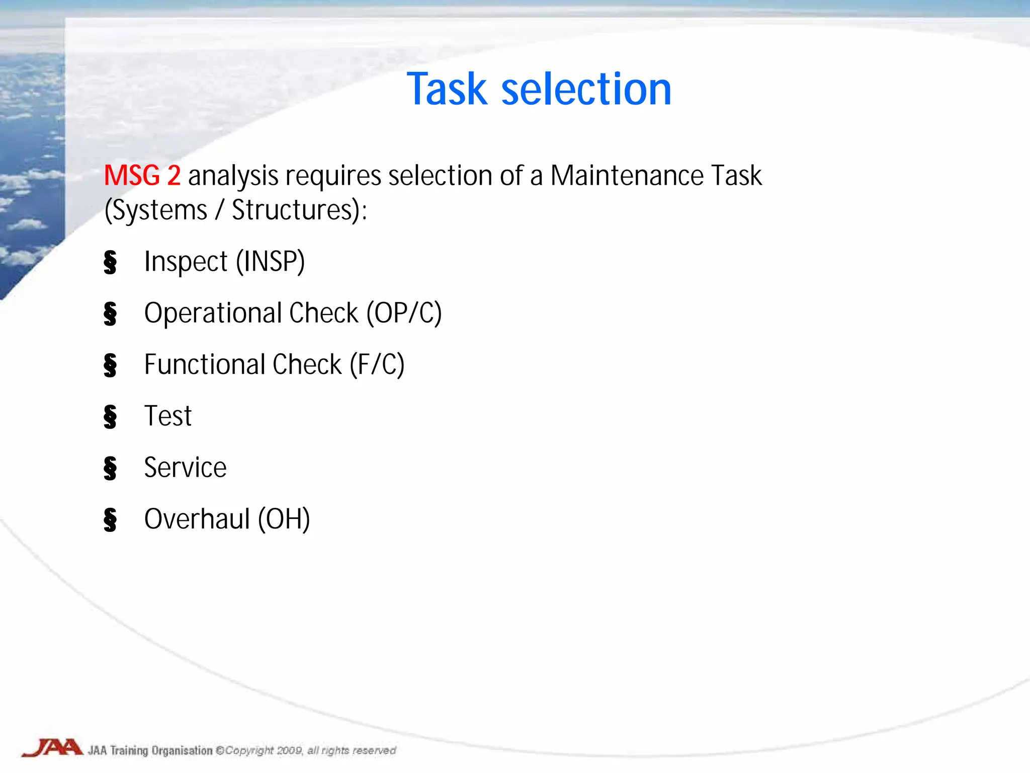 MSG 2 analysis requires selection of a Maintenance Task
(Systems / Structures):
§ Inspect (INSP)
§ Operational Check (OP/C)
§ Functional Check (F/C)
§ Test
§ Service
§ Overhaul (OH)
Task selection
 
