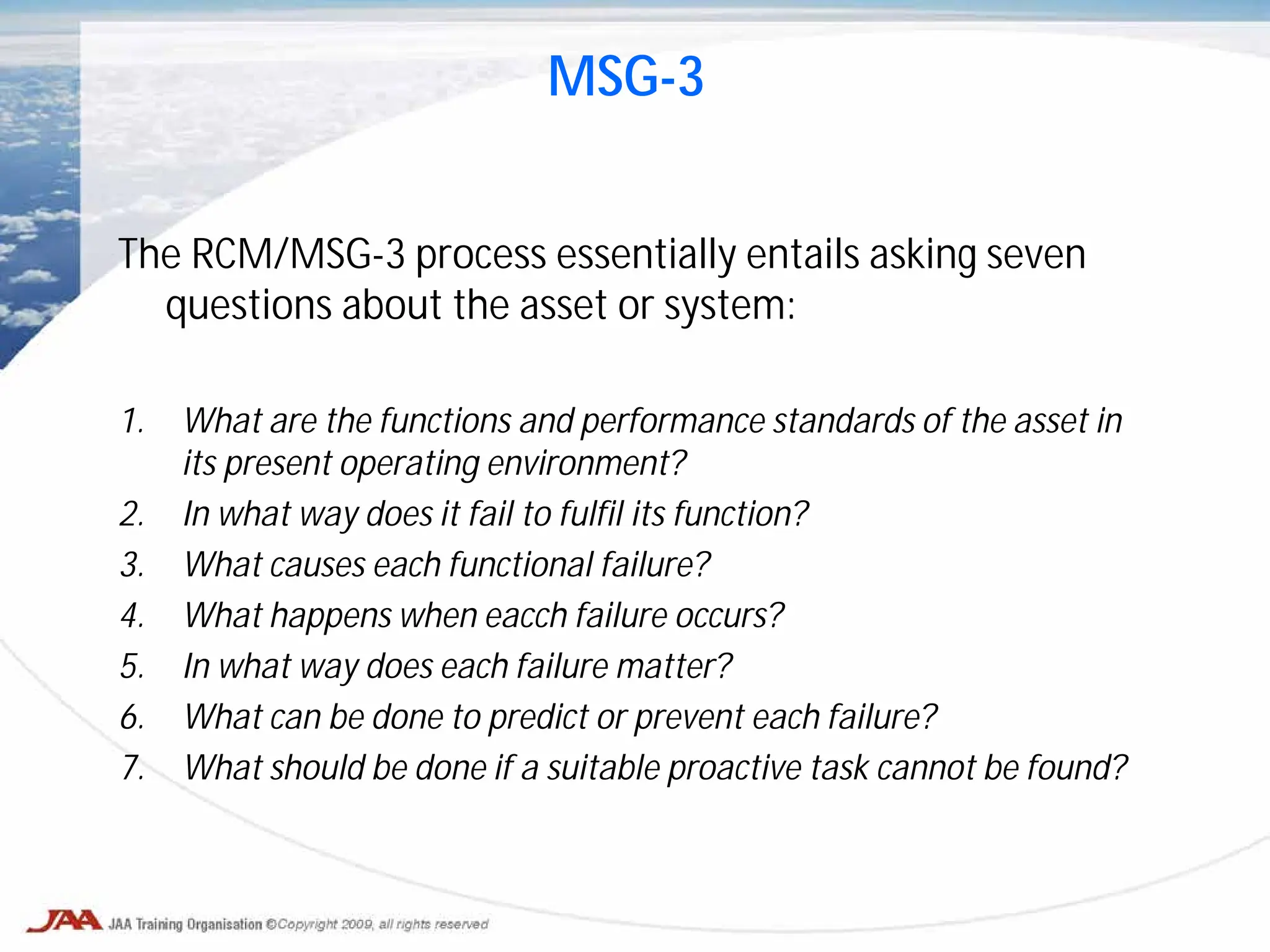 The RCM/MSG-3 process essentially entails asking seven
questions about the asset or system:
1. What are the functions and performance standards of the asset in
its present operating environment?
2. In what way does it fail to fulfil its function?
3. What causes each functional failure?
4. What happens when eacch failure occurs?
5. In what way does each failure matter?
6. What can be done to predict or prevent each failure?
7. What should be done if a suitable proactive task cannot be found?
MSG-3
 
