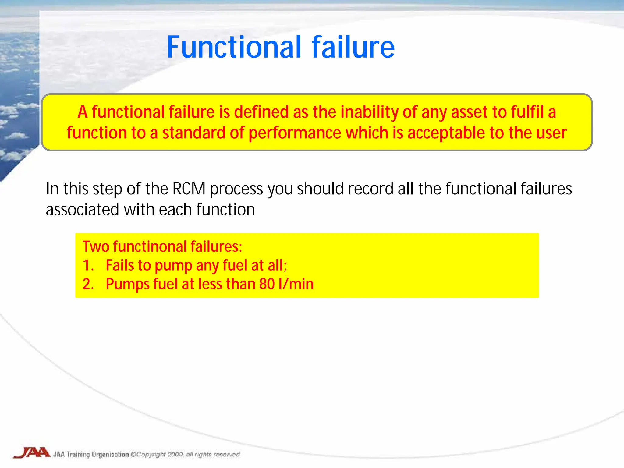 Functional failure
A functional failure is defined as the inability of any asset to fulfil a
function to a standard of performance which is acceptable to the user
In this step of the RCM process you should record all the functional failures
associated with each function
Two functinonal failures:
1. Fails to pump any fuel at all;
2. Pumps fuel at less than 80 l/min
 