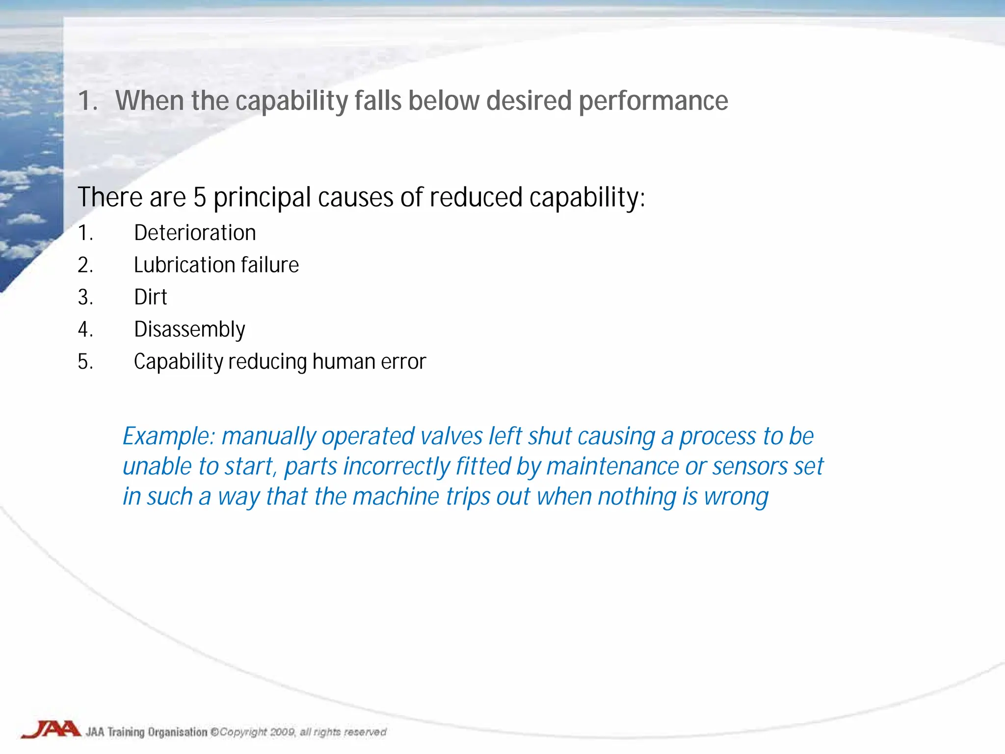 1. When the capability falls below desired performance
There are 5 principal causes of reduced capability:
1. Deterioration
2. Lubrication failure
3. Dirt
4. Disassembly
5. Capability reducing human error
Example: manually operated valves left shut causing a process to be
unable to start, parts incorrectly fitted by maintenance or sensors set
in such a way that the machine trips out when nothing is wrong
 