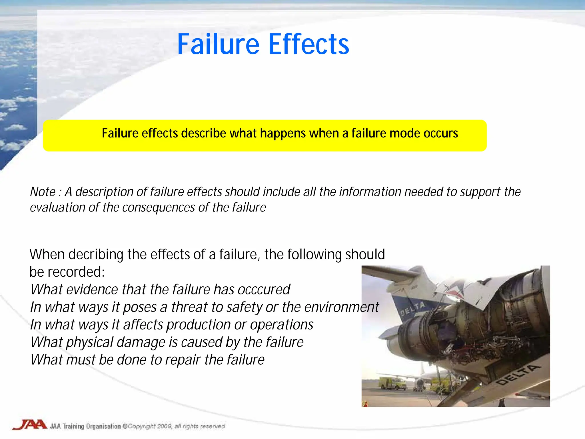 Failure effects describe what happens when a failure mode occurs
Note : A description of failure effects should include all the information needed to support the
evaluation of the consequences of the failure
Failure Effects
When decribing the effects of a failure, the following should
be recorded:
What evidence that the failure has occcured
In what ways it poses a threat to safety or the environment
In what ways it affects production or operations
What physical damage is caused by the failure
What must be done to repair the failure
 