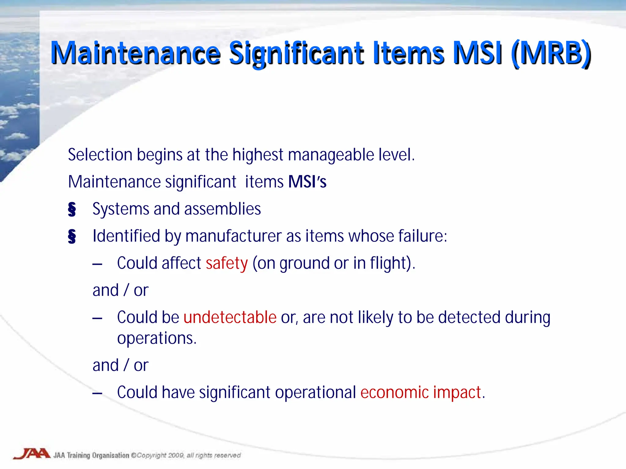 Maintenance Significant Items MSI (MRB)
Selection begins at the highest manageable level.
Maintenance significant items MSI’s
§ Systems and assemblies
§ Identified by manufacturer as items whose failure:
– Could affect safety (on ground or in flight).
and / or
– Could be undetectable or, are not likely to be detected during
operations.
and / or
– Could have significant operational economic impact.
 