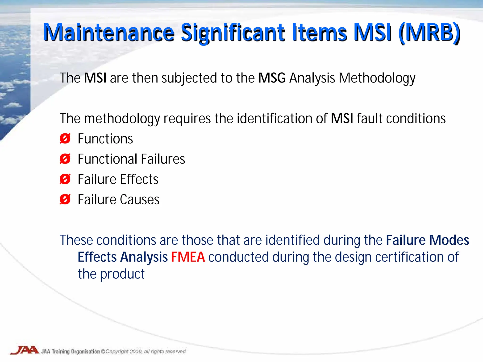 The MSI are then subjected to the MSG Analysis Methodology
The methodology requires the identification of MSI fault conditions
Ø Functions
Ø Functional Failures
Ø Failure Effects
Ø Failure Causes
These conditions are those that are identified during the Failure Modes
Effects Analysis FMEA conducted during the design certification of
the product
Maintenance Significant Items MSI (MRB)
 