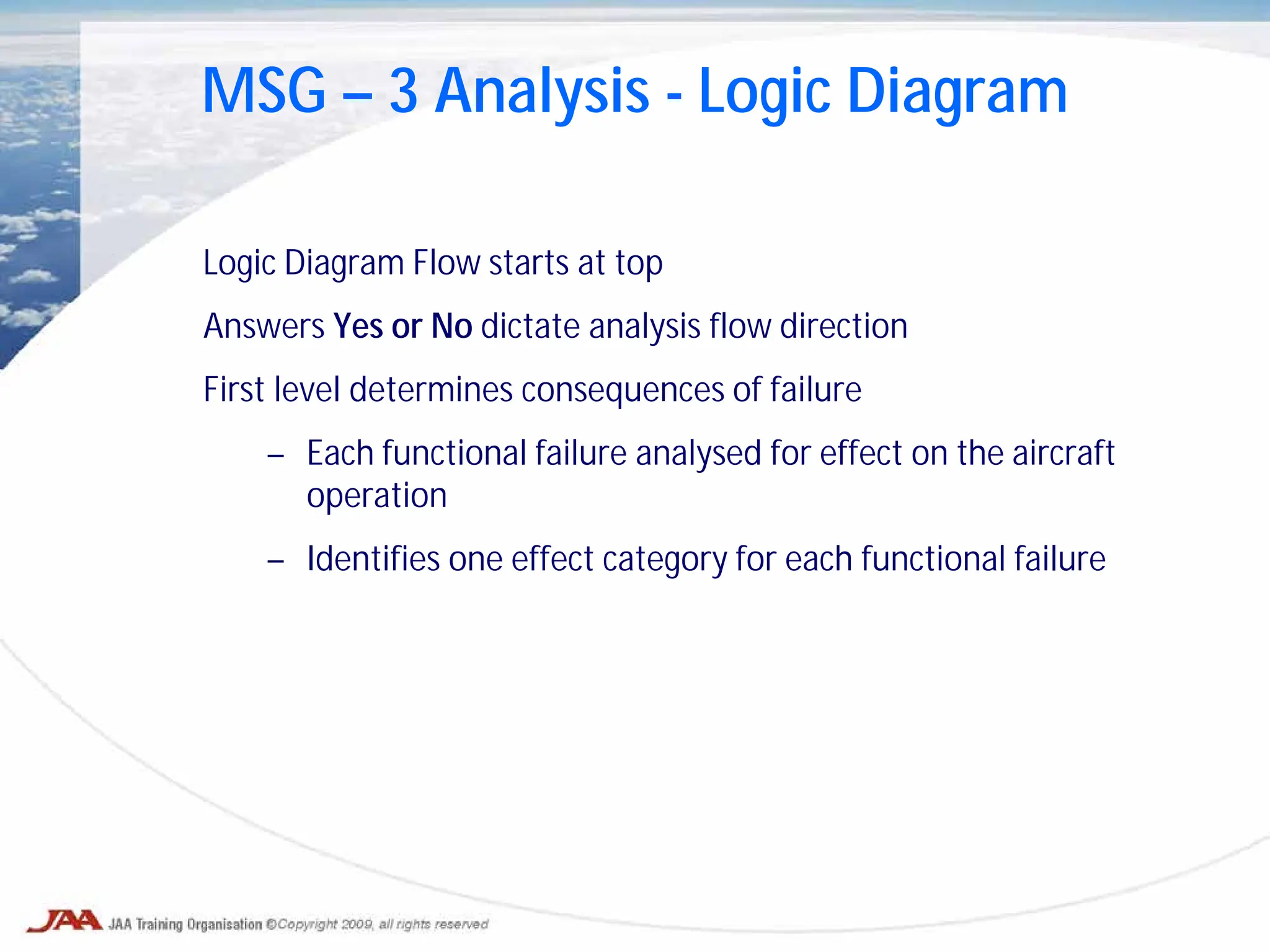 Logic Diagram Flow starts at top
Answers Yes or No dictate analysis flow direction
First level determines consequences of failure
– Each functional failure analysed for effect on the aircraft
operation
– Identifies one effect category for each functional failure
MSG – 3 Analysis - Logic Diagram
 