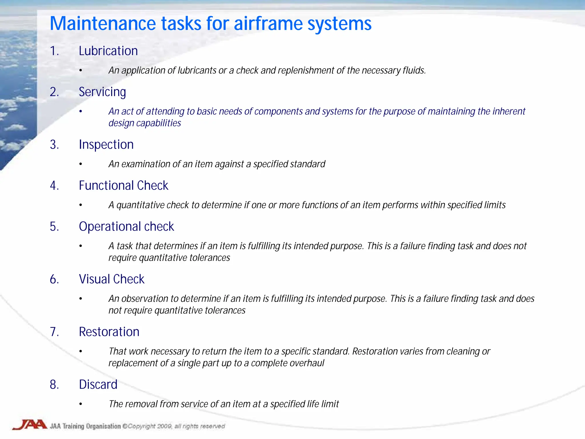 Maintenance tasks for airframe systems
1. Lubrication
• An application of lubricants or a check and replenishment of the necessary fluids.
2. Servicing
• An act of attending to basic needs of components and systems for the purpose of maintaining the inherent
design capabilities
3. Inspection
• An examination of an item against a specified standard
4. Functional Check
• A quantitative check to determine if one or more functions of an item performs within specified limits
5. Operational check
• A task that determines if an item is fulfilling its intended purpose. This is a failure finding task and does not
require quantitative tolerances
6. Visual Check
• An observation to determine if an item is fulfilling its intended purpose. This is a failure finding task and does
not require quantitative tolerances
7. Restoration
• That work necessary to return the item to a specific standard. Restoration varies from cleaning or
replacement of a single part up to a complete overhaul
8. Discard
• The removal from service of an item at a specified life limit
 