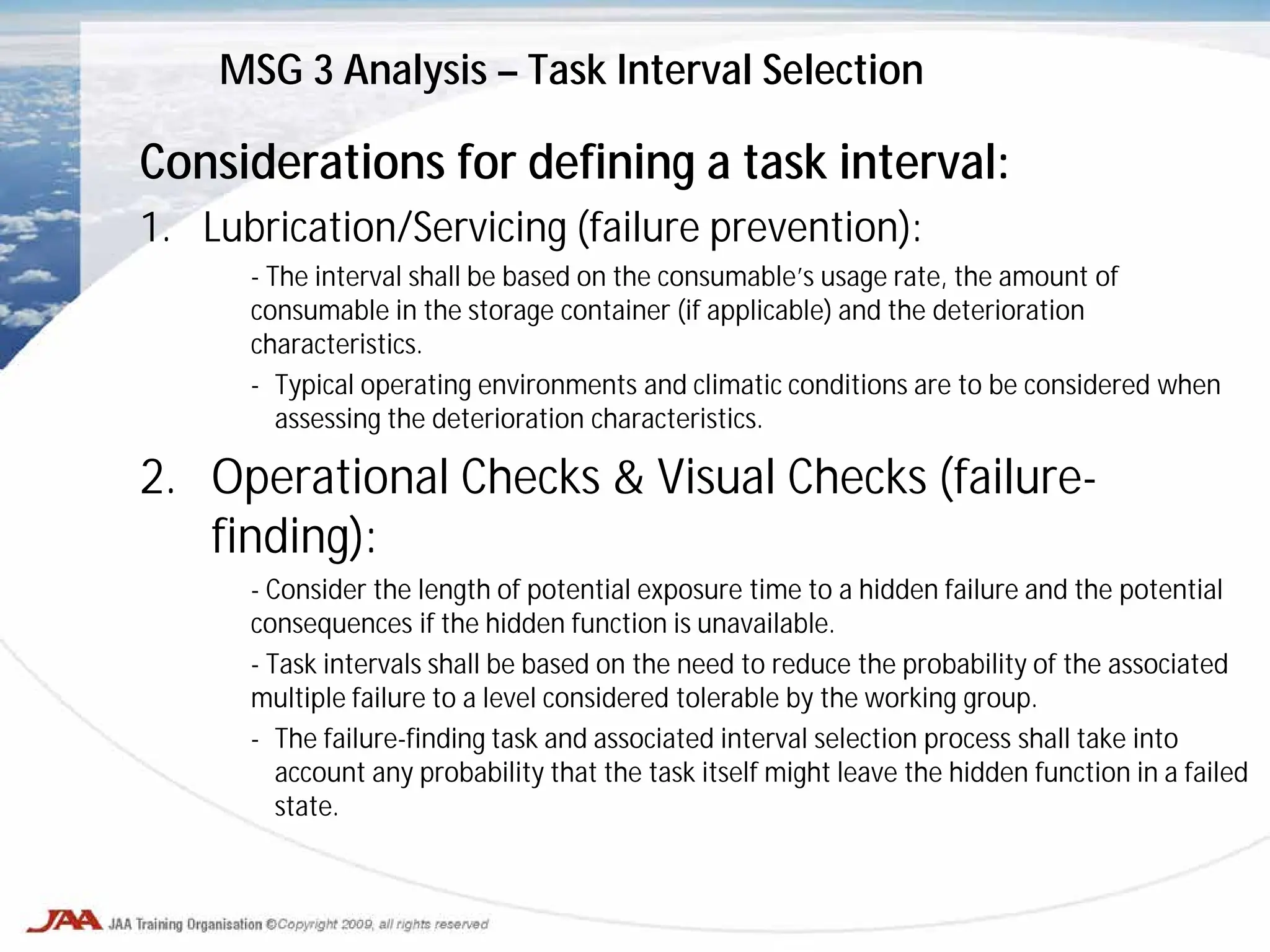 Considerations for defining a task interval:
1. Lubrication/Servicing (failure prevention):
- The interval shall be based on the consumable’s usage rate, the amount of
consumable in the storage container (if applicable) and the deterioration
characteristics.
- Typical operating environments and climatic conditions are to be considered when
assessing the deterioration characteristics.
2. Operational Checks & Visual Checks (failure-
finding):
- Consider the length of potential exposure time to a hidden failure and the potential
consequences if the hidden function is unavailable.
- Task intervals shall be based on the need to reduce the probability of the associated
multiple failure to a level considered tolerable by the working group.
- The failure-finding task and associated interval selection process shall take into
account any probability that the task itself might leave the hidden function in a failed
state.
MSG 3 Analysis – Task Interval Selection
 