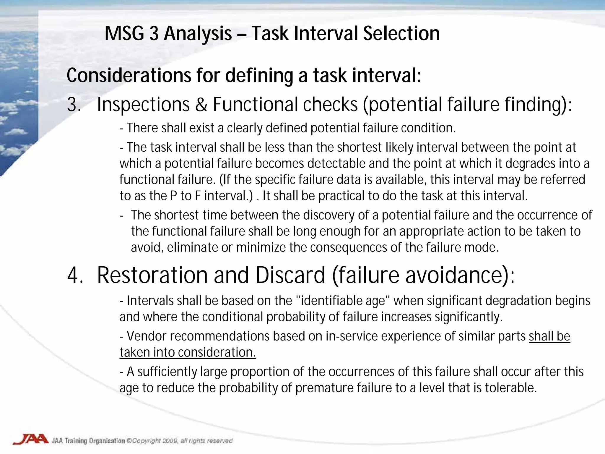 Considerations for defining a task interval:
3. Inspections & Functional checks (potential failure finding):
- There shall exist a clearly defined potential failure condition.
- The task interval shall be less than the shortest likely interval between the point at
which a potential failure becomes detectable and the point at which it degrades into a
functional failure. (If the specific failure data is available, this interval may be referred
to as the P to F interval.) . It shall be practical to do the task at this interval.
- The shortest time between the discovery of a potential failure and the occurrence of
the functional failure shall be long enough for an appropriate action to be taken to
avoid, eliminate or minimize the consequences of the failure mode.
4. Restoration and Discard (failure avoidance):
- Intervals shall be based on the "identifiable age" when significant degradation begins
and where the conditional probability of failure increases significantly.
- Vendor recommendations based on in-service experience of similar parts shall be
taken into consideration.
- A sufficiently large proportion of the occurrences of this failure shall occur after this
age to reduce the probability of premature failure to a level that is tolerable.
MSG 3 Analysis – Task Interval Selection
 