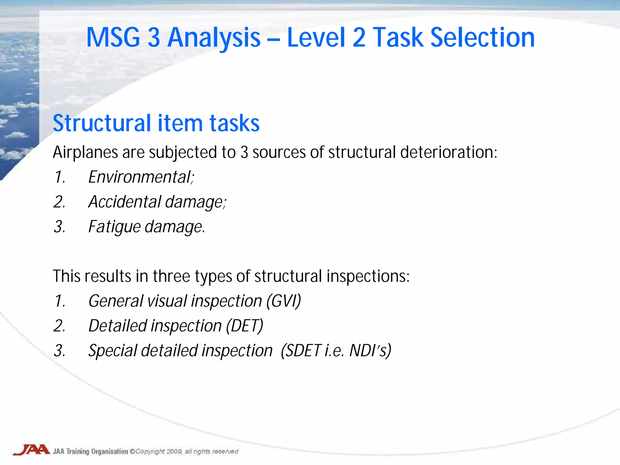 Structural item tasks
Airplanes are subjected to 3 sources of structural deterioration:
1. Environmental;
2. Accidental damage;
3. Fatigue damage.
This results in three types of structural inspections:
1. General visual inspection (GVI)
2. Detailed inspection (DET)
3. Special detailed inspection (SDET i.e. NDI’s)
MSG 3 Analysis – Level 2 Task Selection
 