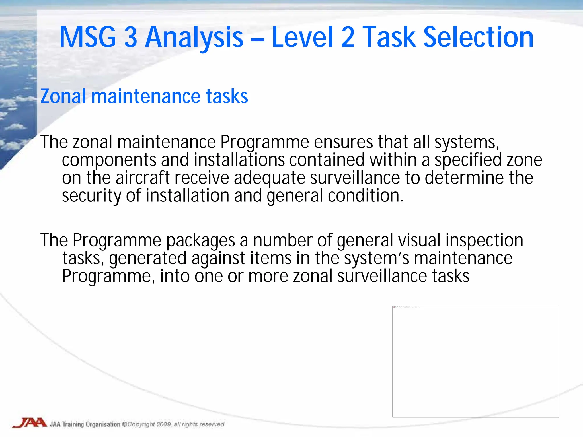 Zonal maintenance tasks
The zonal maintenance Programme ensures that all systems,
components and installations contained within a specified zone
on the aircraft receive adequate surveillance to determine the
security of installation and general condition.
The Programme packages a number of general visual inspection
tasks, generated against items in the system’s maintenance
Programme, into one or more zonal surveillance tasks
MSG 3 Analysis – Level 2 Task Selection
De afbeelding kan momenteel niet worden weergegeven.
 