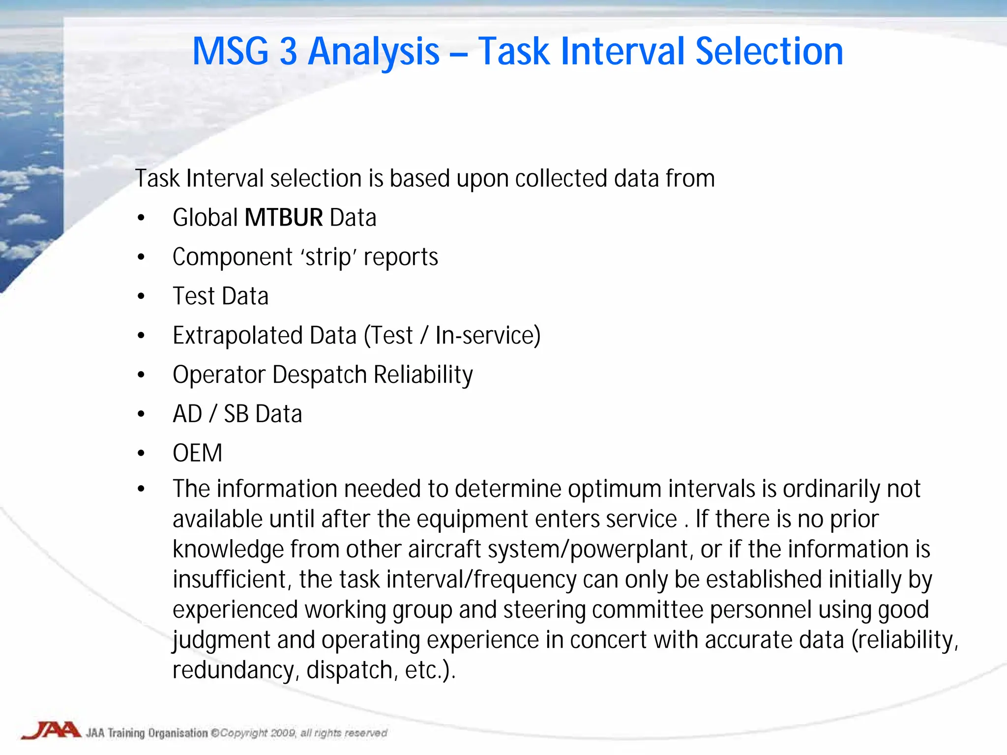 Task Interval selection is based upon collected data from
• Global MTBUR Data
• Component ‘strip’ reports
• Test Data
• Extrapolated Data (Test / In-service)
• Operator Despatch Reliability
• AD / SB Data
• OEM
• The information needed to determine optimum intervals is ordinarily not
available until after the equipment enters service . lf there is no prior
knowledge from other aircraft system/powerplant, or if the information is
insufficient, the task interval/frequency can only be established initially by
experienced working group and steering committee personnel using good
judgment and operating experience in concert with accurate data (reliability,
redundancy, dispatch, etc.).
MSG 3 Analysis – Task Interval Selection
 