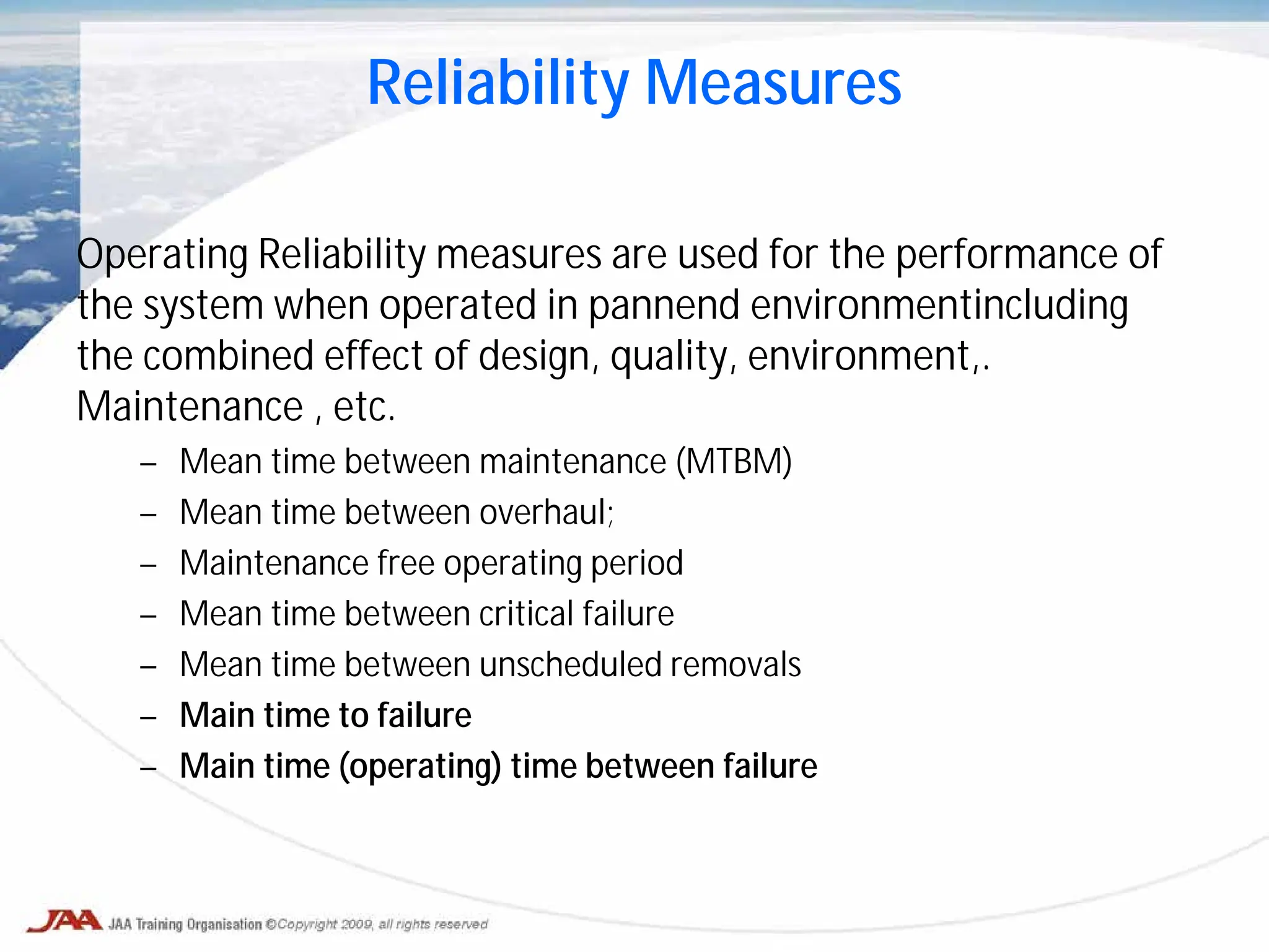 Reliability Measures
Operating Reliability measures are used for the performance of
the system when operated in pannend environmentincluding
the combined effect of design, quality, environment,.
Maintenance , etc.
– Mean time between maintenance (MTBM)
– Mean time between overhaul;
– Maintenance free operating period
– Mean time between critical failure
– Mean time between unscheduled removals
– Main time to failure
– Main time (operating) time between failure
 