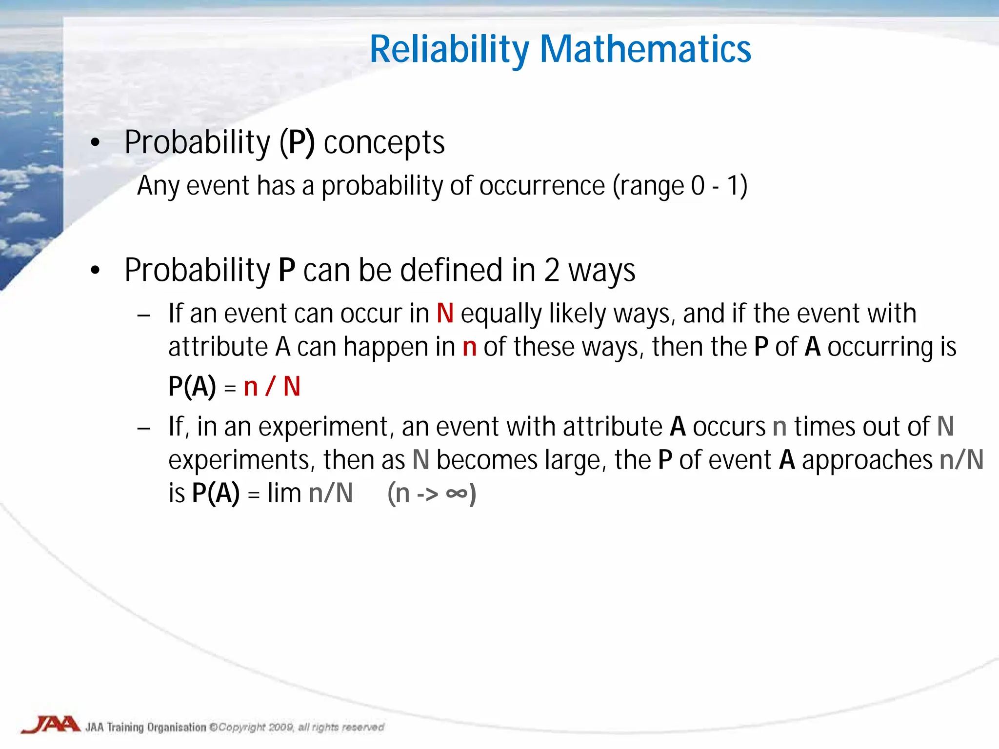 • Probability (P) concepts
Any event has a probability of occurrence (range 0 - 1)
• Probability P can be defined in 2 ways
– If an event can occur in N equally likely ways, and if the event with
attribute A can happen in n of these ways, then the P of A occurring is
P(A) = n / N
– If, in an experiment, an event with attribute A occurs n times out of N
experiments, then as N becomes large, the P of event A approaches n/N
is P(A) = lim n/N (n -> ∞)
Reliability Mathematics
 