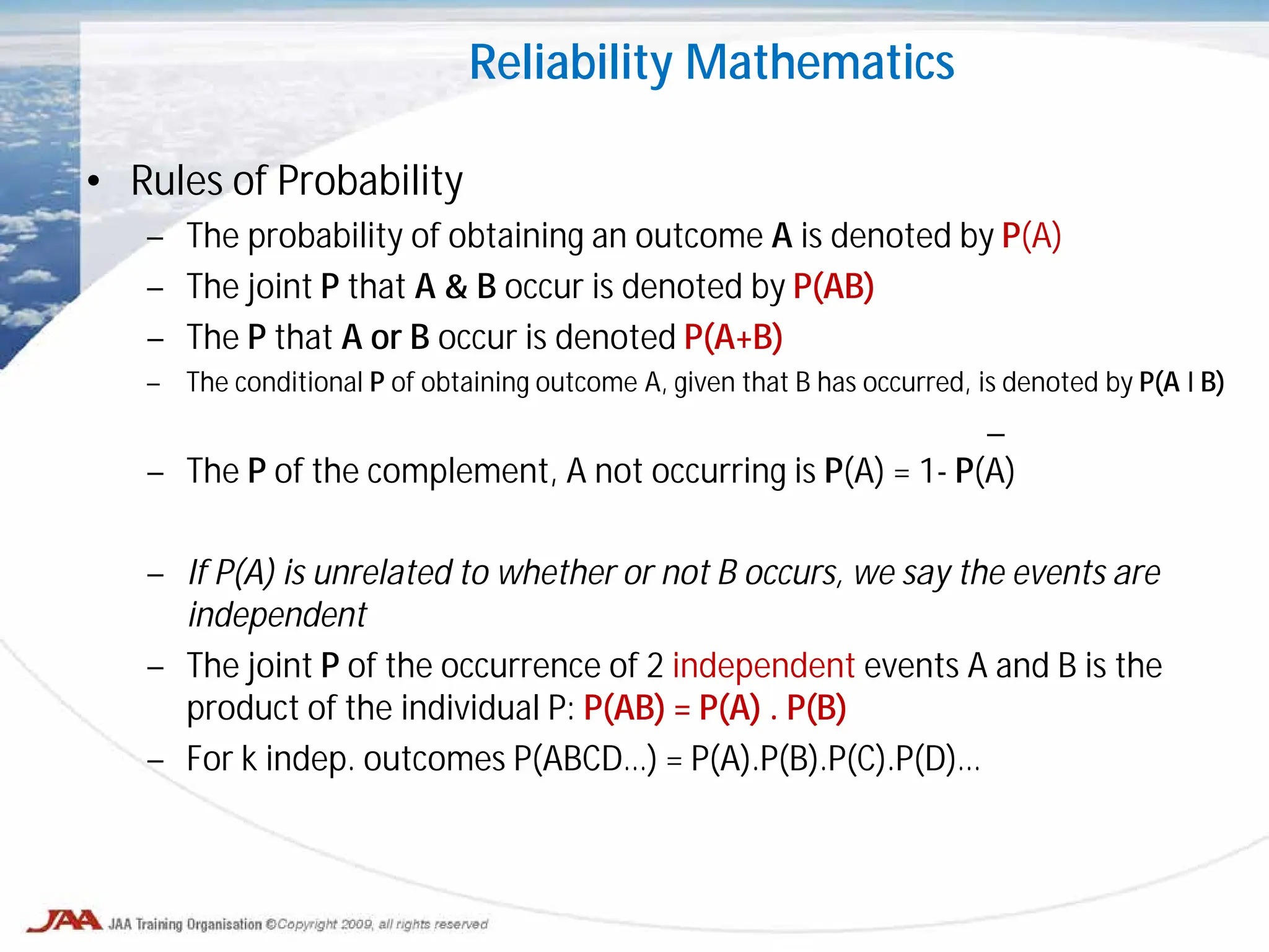 • Rules of Probability
– The probability of obtaining an outcome A is denoted by P(A)
– The joint P that A & B occur is denoted by P(AB)
– The P that A or B occur is denoted P(A+B)
– The conditional P of obtaining outcome A, given that B has occurred, is denoted by P(A I B)
_
– The P of the complement, A not occurring is P(A) = 1- P(A)
– If P(A) is unrelated to whether or not B occurs, we say the events are
independent
– The joint P of the occurrence of 2 independent events A and B is the
product of the individual P: P(AB) = P(A) . P(B)
– For k indep. outcomes P(ABCD…) = P(A).P(B).P(C).P(D)…
Reliability Mathematics
 