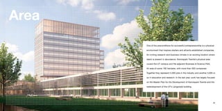 Area
        One of the preconditions for successful entrepreneurship is a physical

        environment that inspires starters and attracts established companies.

        An inviting research and business climate in an exciting location where

        talent is present in abundance. Kennispark Twente’s physical area

        covers the UT campus and the adjacent Business & Science Park.

        An area of some 180 hectares, with more than 300 companies.

        Together they represent 5,000 jobs in the industry and another 3,000 or

        so in education and research. In the last year, work has largely focused

        on the Master Plan for the Development of Kennispark Twente and the

        redevelopment of the UT’s Langezijds building.




34                                                                           35
 