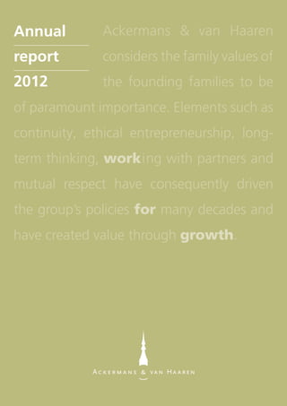 Ackermans & van Haaren
considers the family values of
the founding families to be
of paramount importance. Elements such as
continuity, ethical entrepreneurship, long-
term thinking, working with partners and
mutual respect have consequently driven
the group’s policies for many decades and
have created value through growth.
May 15, 2013 	 Interim statement Q1 2013
May 27, 2013 	 Ordinary general meeting
August 28, 2013 	 Half-year results 2013
November 15, 2013 	 Interim statement Q3 2013
February 28, 2014 	 Annual results 2013
May 26, 2014 	 Ordinary general meeting
Annualreport2012
Financial calendar
Ackermans & van Haaren NV
Begijnenvest 113
2000 Antwerp - Belgium
Tel. +32 3 231 87 70
info@avh.be
www.avh.be
Annual
report
2012
 