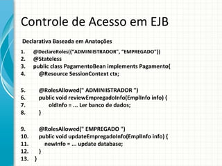 Controle de Acesso em EJB
Declarativa Baseada em Anatoções
1.   @DeclareRoles({“ADMINIISTRADOR", “EMPREGADO"})
2.   @Stateless
3.   public class PagamentoBean implements Pagamento{
4.     @Resource SessionContext ctx;

5.     @RolesAllowed(" ADMINIISTRADOR ")
6.     public void reviewEmpregadoInfo(EmplInfo info) {
7.        oldInfo = ... Ler banco de dados;
8.     }

9.    @RolesAllowed(" EMPREGADO ")
10.   public void updateEmpregadoInfo(EmplInfo info) {
11.     newInfo = ... update database;
12.   }
13. }
 