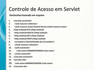 Controle de Acesso em Servlet
Declarativa baseada em arquivo

1.    <security-constraint>
2.     <web-resource-collection>
3.     <web-resource-name>Control Access</web-resource-name>
4.    <http-method>PUT</http-method>
5.    <http-method>DELETE</http-method>
6.    <http-method>GET</http-method>
7.    <http-method>POST</http-method>
8.     <url-pattern>/ServletSample.do</url-pattern>
9.     </web-resource-collection>
10.    <auth-constraint>
11.      <role-name>ADMINISTRADOR</role-name>
12.    </auth-constraint>
13.   </security-constraint>
14.   <security-role>
15.  <role-name>ADMINISTRADOR</role-name>
16. </security-role>
 