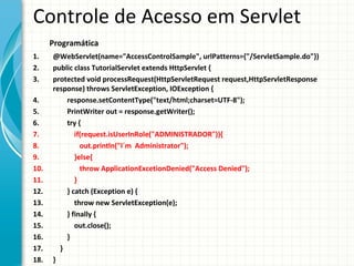 Controle de Acesso em Servlet
      Programática
1.    @WebServlet(name="AccessControlSample", urlPatterns={"/ServletSample.do"})
2.    public class TutorialServlet extends HttpServlet {
3.    protected void processRequest(HttpServletRequest request,HttpServletResponse
      response) throws ServletException, IOException {
4.        response.setContentType("text/html;charset=UTF-8");
5.        PrintWriter out = response.getWriter();
6.        try {
7.           if(request.isUserInRole("ADMINISTRADOR")){
8.             out.println("I´m Administrator");
9.           }else{
10.            throw ApplicationExcetionDenied("Access Denied");
11.          }
12.       } catch (Exception e) {
13.          throw new ServletException(e);
14.       } finally {
15.          out.close();
16.       }
17.     }
18.   }
 