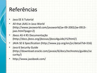 Referências
• Java EE 6 Tutorial
• All that JAAS in Java World
  (http://www.javaworld.com/javaworld/jw-09-2002/jw-0913-
  jaas.html?page=2)
• Jboss AS 4 R5 Documentação
  (http://docs.jboss.org/jbossas/jboss4guide/r5/html/)
• JAVA SE 6 Specification (http://www.jcp.org/en/jsr/detail?id=316)
• Java 6 Security Guide
  (http://download.oracle.com/javase/6/docs/technotes/guides/se
  curity/)
• http://www.jaasbook.com/
 
