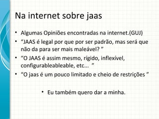 Na internet sobre jaas
• Algumas Opiniões encontradas na internet.(GUJ)
• “JAAS é legal por que por ser padrão, mas será que
  não da para ser mais maleável? ”
• “O JAAS é assim mesmo, rígido, inflexível,
  configurableableable, etc... ”
• “O jaas é um pouco limitado e cheio de restrições ”

          • Eu também quero dar a minha.
 