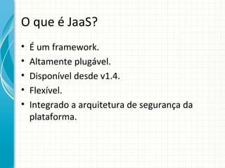O que é JaaS?
•   É um framework.
•   Altamente plugável.
•   Disponível desde v1.4.
•   Flexível.
•   Integrado a arquitetura de segurança da
    plataforma.
 