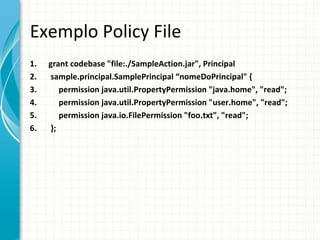 Exemplo Policy File
1.   grant codebase "file:./SampleAction.jar", Principal
2.   sample.principal.SamplePrincipal “nomeDoPrincipal" {
3.      permission java.util.PropertyPermission "java.home", "read";
4.      permission java.util.PropertyPermission "user.home", "read";
5.      permission java.io.FilePermission "foo.txt", "read";
6.   };
 