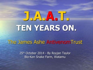 J.A.A.T. 
TEN YEARS ON. 
The James Ashe AntivenomTrust 
25th October 2014 - By Royjan Taylor 
Bio-Ken Snake Farm, Watamu 
 