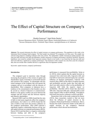 Journal of Applied Accounting and Taxation Article History
Vol. 1, No. 2, October 2016, 133-137 Received October, 2016
e-ISSN: - Accepted October, 2016
The Effect of Capital Structure on Company's
Performance
Hendra Gunawana*
, Septi Riska Daulayb
a
Jurusan Manajemen Bisnis, Politeknik Negeri Batam, hendra@polibatam.ac.id, Indonesia
b
Jurusan Manajemen Bisnis, Politeknik Negeri Batam, septi@polibatam.ac.id, Indonesia
Abstract. The research determine the effect of capital structure on company performance. The population in this study is the
Indonesian Stock Exchange listed company. The final sample was obtained 756 companies over three years. The sample was
selected using purposive sampling technique with some criteria. The independent variable measured of capital structure with
long term debt and short term debt and dependent variable measured of company performance with ROA and ROE. Research
hypotheses were tested by multiple linear regression analysis. Based on test results, it was found that the long term debt and
short term debt has a significant to company performance. The limitations of this research was only three years the company's
data, does not include other variables that have a significant effect the dependent variable.
Keywords: capital structure, company's performance
Introduction
The company's goal to maximize value through
increasing the prosperity of the owners of capital and
shareholders' equity ownership or can be both internal
and external to the company. As shareholder who has
raised managers in the company that will operate the
company and act in accordance with the interests of
shareholders. Most companies in Indonesia have a
tendency to be concentrated so that founders can also
be served as a board of directors or commissioners.
Relative to the agency conflict can occur between the
manager and the owners and also between majority
and minority shareholders.
Bouresli (2001) and Lin (2006) found that the ratio
of debt to total assets negatively affect the company's
performance, but Calisir et al. (2010) found that the
ratio of debt to total assets has positive influence on
the company's performance. Abor (2007) showed a
significant negative relationship between all the size
and capital structure on corporate performance (ROA).
Dawar (2014) said that there is a negative relationship
between funding and debt to the company's
*
Corresponding author. E-mail: hendra@polibatam.ac.id
performance is measured from profitability. Setijo et
al. (2014), which explains that the capital structure as
measured from short-term debt, long-term debt and
total debt to total assets and total equity has a positive
influence on business performance. Likewise with
research Abor (2005) on the effects of capital structure
and profitability provide results that total debt and
short term debt, positive effect on the profitability of
long-term debt while the negative impact on
profitability. Abu-Rub (2012) found that short-term
debt ratio, long-term debt ratio, and total debt to total
equity negative effect on ROA and ROE. Total debt to
total assets has positive influence on ROA and ROE.
Researchers refer to this study conducted by Dawar
(2014), these researchers wanted to find out more
about the influence of capital structure to the
company's financial performance in Indonesia. That is
because the results of previous studies on the effect of
capital structure to the company's financial
performance which showed inconsistencies.
 