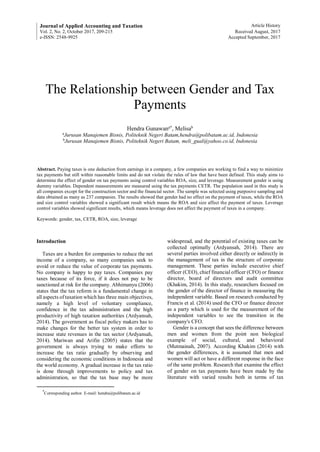 Journal of Applied Accounting and Taxation Article History
Vol. 2, No. 2, October 2017, 209-215 Received August, 2017
e-ISSN: 2548-9925 Accepted September, 2017
The Relationship between Gender and Tax
Payments
Hendra Gunawana*
, Melisab
a
Jurusan Manajemen Bisnis, Politeknik Negeri Batam,hendra@polibatam.ac.id, Indonesia
b
Jurusan Manajemen Bisnis, Politeknik Negeri Batam, meli_gual@yahoo.co.id, Indonesia
Abstract. Paying taxes is one deduction from earnings in a company, a few companies are working to find a way to minimize
tax payments but still within reasonable limits and do not violate the rules of law that have been defined. This study aims to
determine the effect of gender on tax payments using control variables ROA, size, and leverage. Measurement gender is using
dummy variables. Dependent measurements are measured using the tax payments CETR. The population used in this study is
all companies except for the construction sector and the financial sector. The sample was selected using purposive sampling and
data obtained as many as 237 companies. The results showed that gender had no effect on the payment of taxes, while the ROA
and size control variables showed a significant result which means the ROA and size affect the payment of taxes. Leverage
control variables showed significant results, which means leverage does not affect the payment of taxes in a company.
Keywords: gender, tax, CETR, ROA, size, leverage
Introduction
Taxes are a burden for companies to reduce the net
income of a company, so many companies seek to
avoid or reduce the value of corporate tax payments.
No company is happy to pay taxes. Companies pay
taxes because of its force, if it does not pay to be
sanctioned at risk for the company. Abhimanyu (2006)
states that the tax reform is a fundamental change in
all aspects of taxation which has three main objectives,
namely a high level of voluntary compliance,
confidence in the tax administration and the high
productivity of high taxation authorities (Ardyansah,
2014). The government as fiscal policy makers has to
make changes for the better tax system in order to
increase state revenues in the tax sector (Ardyansah,
2014). Mariwan and Arifin (2005) states that the
government is always trying to make efforts to
increase the tax ratio gradually by observing and
considering the economic conditions in Indonesia and
the world economy. A gradual increase in the tax ratio
is done through improvements to policy and tax
administration, so that the tax base may be more
*
Corresponding author. E-mail: hendra@polibatam.ac.id
widespread, and the potential of existing taxes can be
collected optimally (Ardyansah, 2014). There are
several parties involved either directly or indirectly in
the management of tax in the structure of corporate
management. These parties include executive chief
officer (CEO), chief financial officer (CFO) or finance
director, board of directors and audit committee
(Khakim, 2014). In this study, researchers focused on
the gender of the director of finance in measuring the
independent variable. Based on research conducted by
Francis et al. (2014) used the CFO or finance director
as a party which is used for the measurement of the
independent variables to see the transition in the
company's CFO.
Gender is a concept that sees the difference between
men and women from the point non biological
example of social, cultural, and behavioral
(Mutmainah, 2007). According Khakim (2014) with
the gender differences, it is assumed that men and
women will act or have a different response in the face
of the same problem. Research that examine the effect
of gender on tax payments have been made by the
literature with varied results both in terms of tax
 