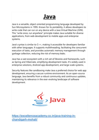Java
Java is a versatile, object-oriented programming language developed by
Sun Microsystems in 1995. Known for its portability, it allows developers to
write code that can run on any device with a Java Virtual Machine (JVM).
This "write once, run anywhere" principle makes Java suitable for diverse
applications, from web development to mobile apps and enterprise
systems.
Java's syntax is similar to C++, making it accessible for developers familiar
with other languages. It supports multithreading, facilitating the concurrent
execution of tasks, and provides automatic memory management through
garbage collection, reducing the risk of memory leaks.
Java has a vast ecosystem with a rich set of libraries and frameworks, such
as Spring and Hibernate, simplifying development tasks. It's widely used in
enterprise solutions, Android app development, and large-scale systems.
Security features like sandboxing make Java a preferred choice for web app
development, ensuring a secure runtime environment. As an open-source
language, Java benefits from a robust community and continuous updates,
maintaining its relevance in the ever-evolving landscape of software
development.
https://excellenceacademy.co.in/java-training-in-
chandigarh-mohali/
 