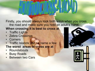 Firstly, you should always look both ways when you cross the road and make sure you hold an adult’s   hand. When crossing it is best to cross at Traffic Lights Zebra Crossings  Corners  Traffic Islands just no name a few The worst  areas to cross are at Roundabouts Busy Roads Between two Cars HOW TO CROSS A ROAD 