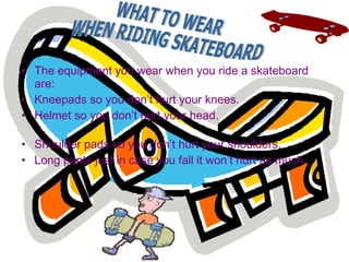 The equipment you wear when you ride a skateboard are:  Kneepads so you don’t hurt your knees. Helmet so you don’t hurt your head.  Shoulder pads so you don’t hurt your shoulders.  Long pants just in case you fall it won’t hurt as much. WHAT TO WEAR  WHEN RIDING SKATEBOARD  