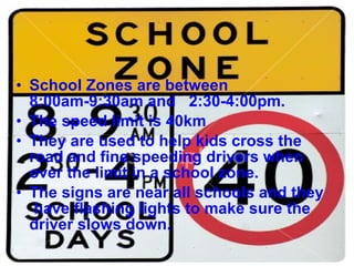 School Zones are between 8:00am-9:30am and  2:30-4:00pm. The speed limit is 40km  They are used to help kids cross the road and fine speeding drivers when over the limit in a school zone. The signs are near all schools and they  have flashing lights to make sure the driver slows down.  