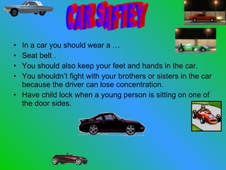 In a car you should wear a … Seat belt . You should also keep your feet and hands in the car. You shouldn’t fight with your brothers or sisters in the car because the driver can lose concentration. Have child lock when a young person is sitting on one of the door sides. CAR SAFTEY 