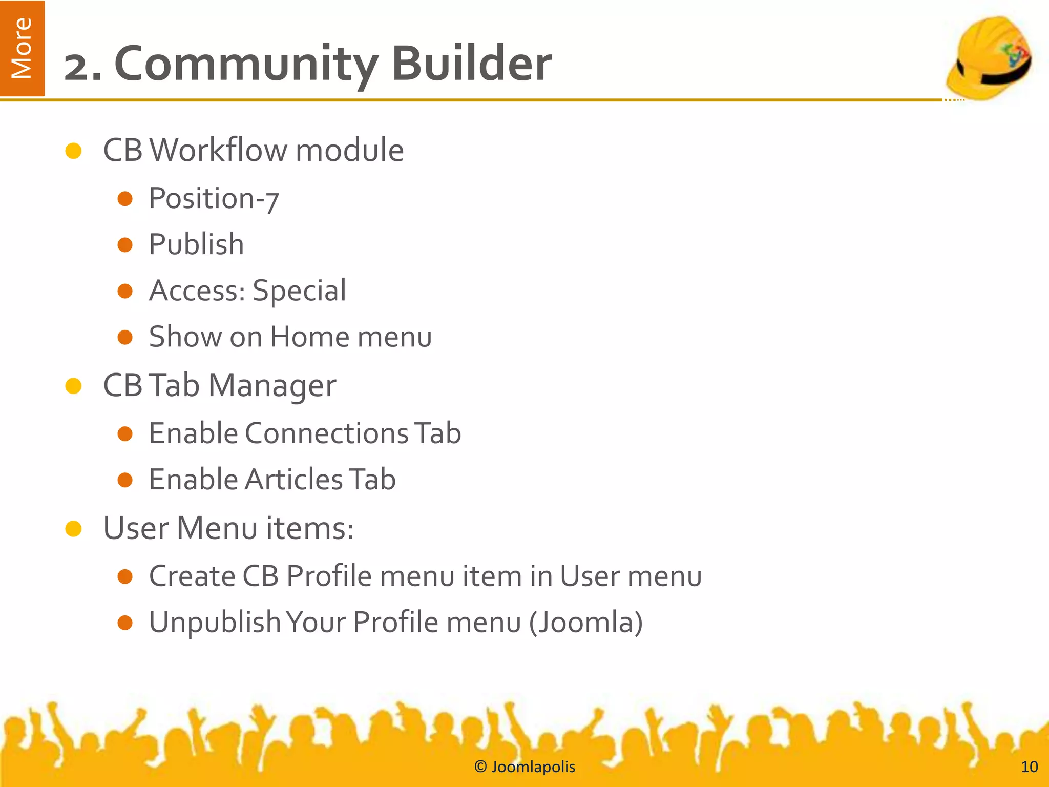 More
       2. Community Builder
          CB Workflow module
            Position-7
            Publish
            Access: Special
            Show on Home menu
          CB Tab Manager
            Enable Connections Tab
            Enable Articles Tab
          User Menu items:
            Create CB Profile menu item in User menu
            UnpublishYour Profile menu (Joomla)




                                      © Joomlapolis     10
 