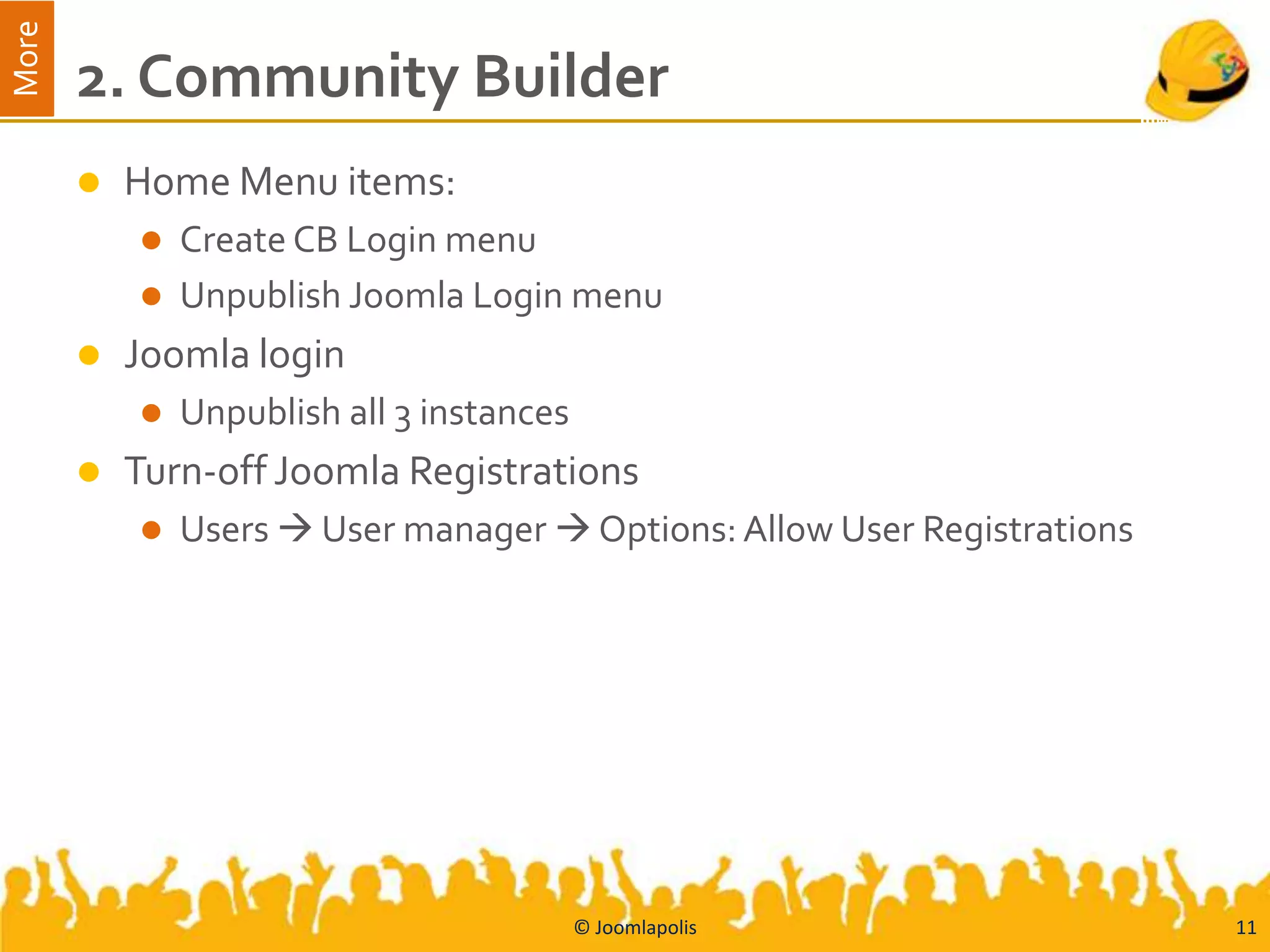 More
       2. Community Builder
          Home Menu items:
            Create CB Login menu
            Unpublish Joomla Login menu
          Joomla login
              Unpublish all 3 instances
          Turn-off Joomla Registrations
              Users  User manager  Options: Allow User Registrations




                                           © Joomlapolis                  11
 
