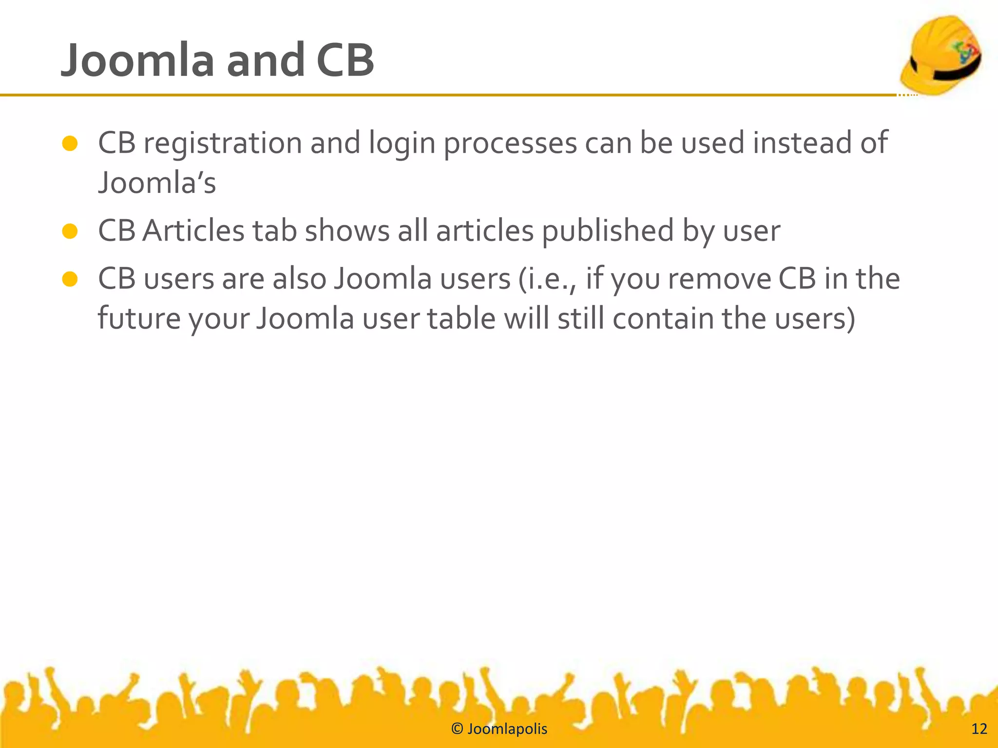 Joomla and CB
   CB registration and login processes can be used instead of
    Joomla’s
   CB Articles tab shows all articles published by user
   CB users are also Joomla users (i.e., if you remove CB in the
    future your Joomla user table will still contain the users)




                              © Joomlapolis                         12
 