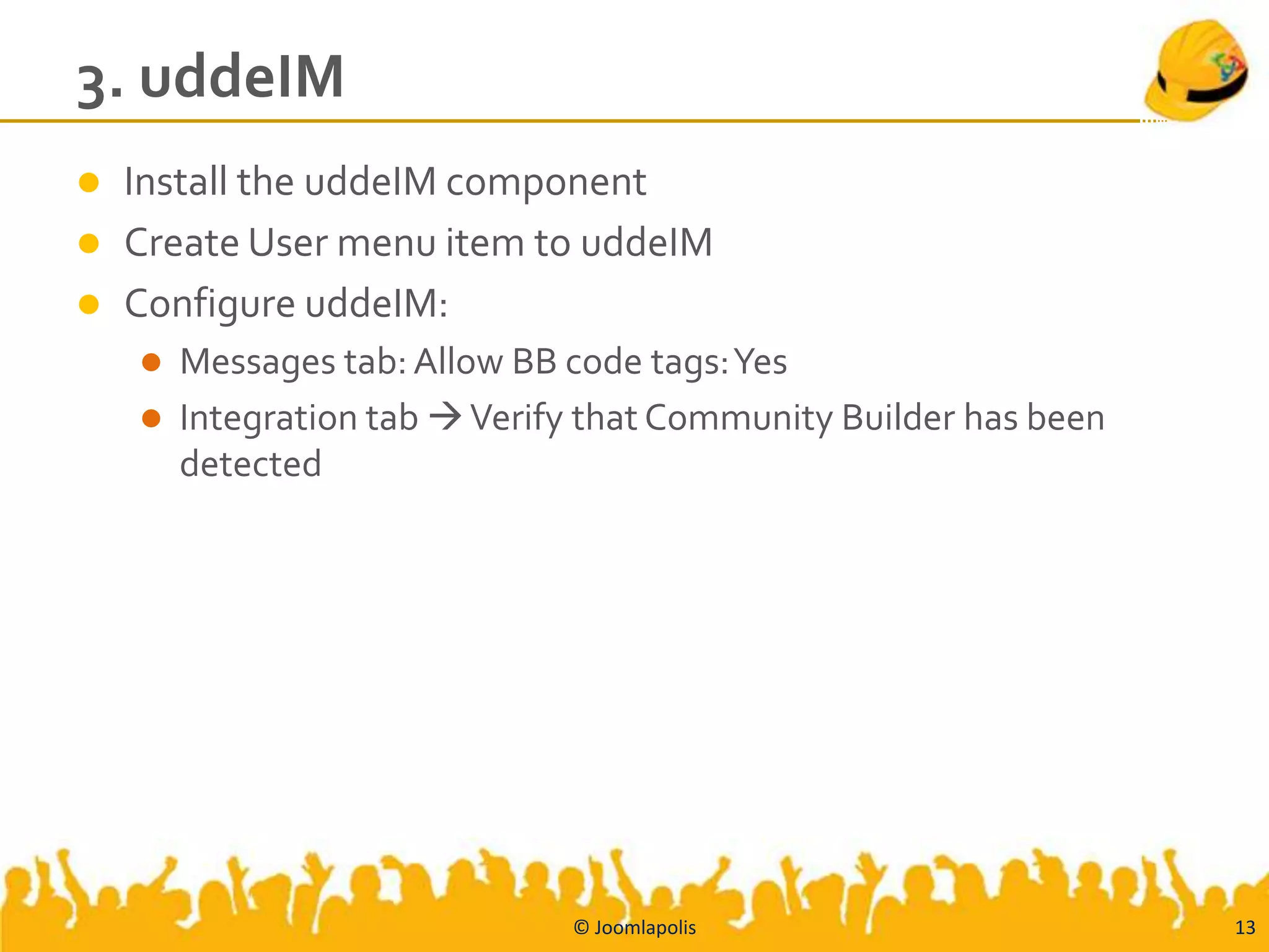 3. uddeIM
   Install the uddeIM component
   Create User menu item to uddeIM
   Configure uddeIM:
     Messages tab: Allow BB code tags: Yes
     Integration tab  Verify that Community Builder has been
      detected




                              © Joomlapolis                      13
 