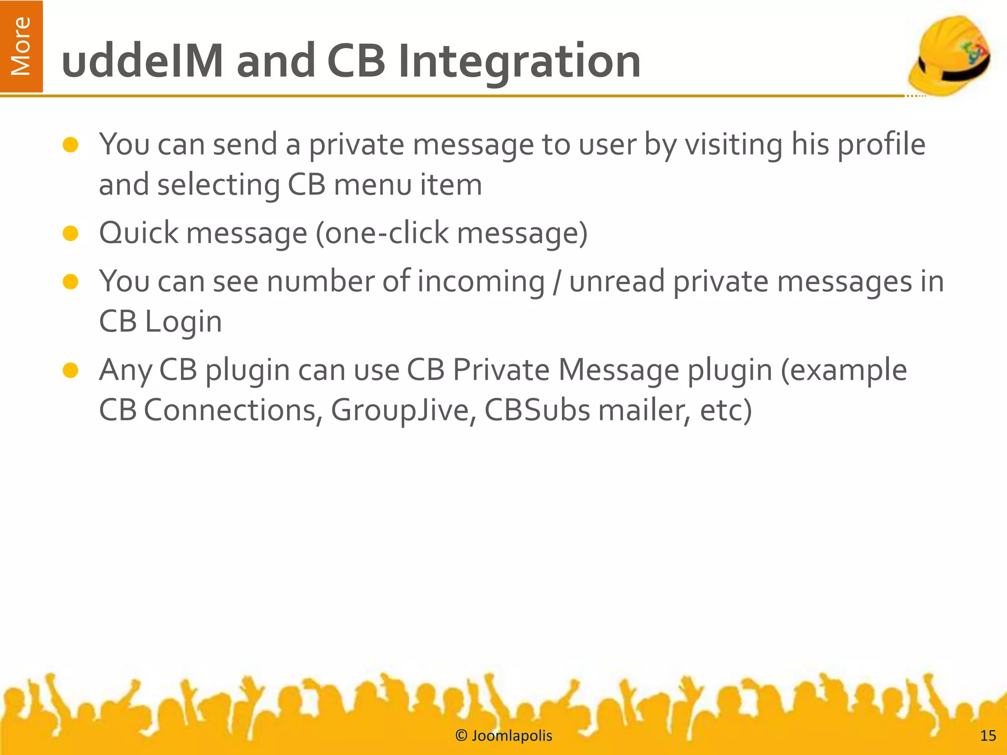 More
       uddeIM and CB Integration
          You can send a private message to user by visiting his profile
           and selecting CB menu item
          Quick message (one-click message)
          You can see number of incoming / unread private messages in
           CB Login
          Any CB plugin can use CB Private Message plugin (example
           CB Connections, GroupJive, CBSubs mailer, etc)




                                     © Joomlapolis                          15
 
