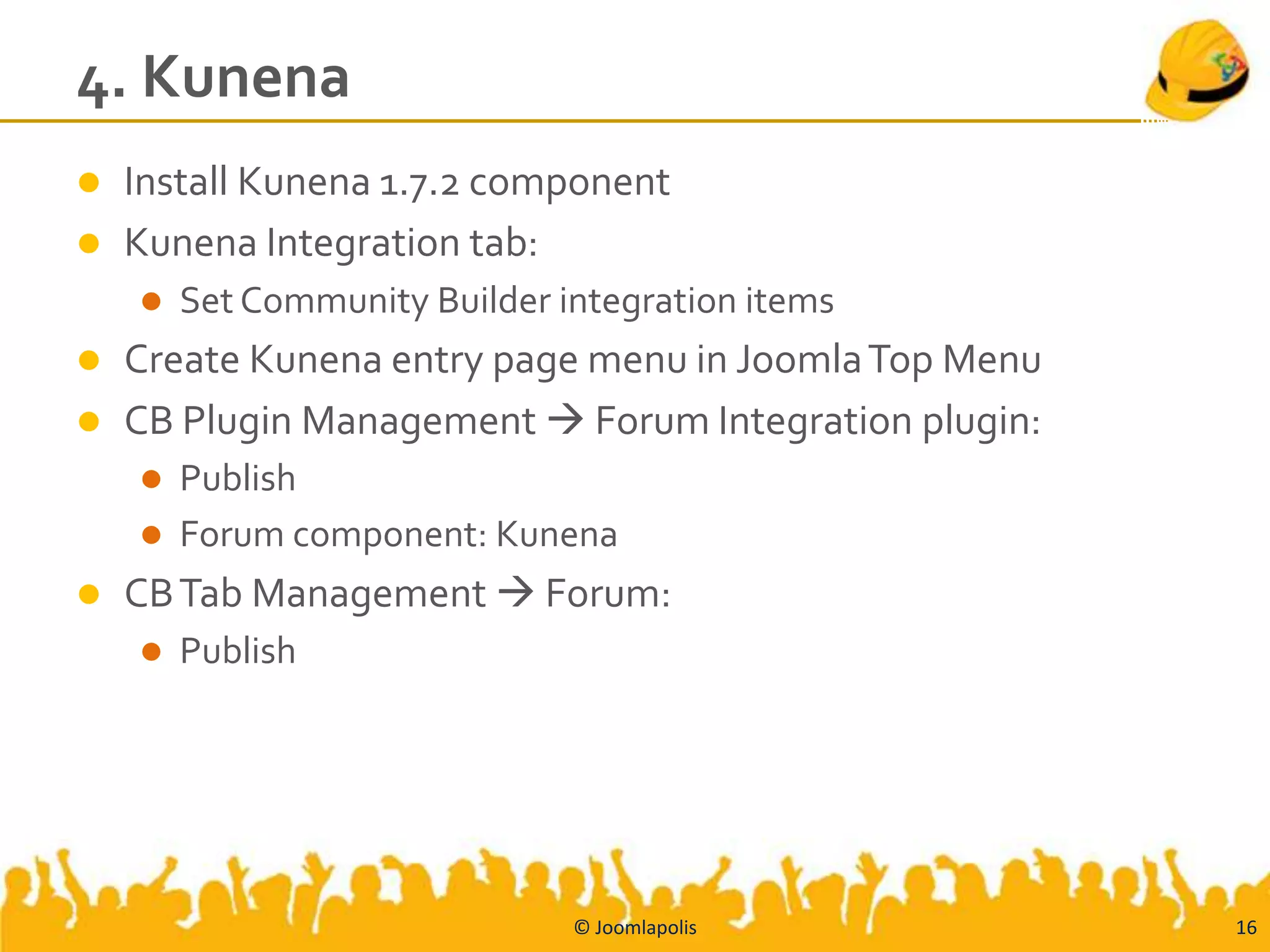 4. Kunena
   Install Kunena 1.7.2 component
   Kunena Integration tab:
       Set Community Builder integration items
 Create Kunena entry page menu in Joomla Top Menu
 CB Plugin Management  Forum Integration plugin:
     Publish
     Forum component: Kunena
   CB Tab Management  Forum:
       Publish




                               © Joomlapolis         16
 